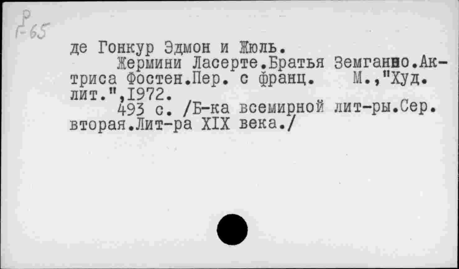 ﻿де Гонкур Эдмон и Жюль.
Жермини Ласерте.Братья Земганно.Актриса Фостен.Пер. с франц. М.,"Худ. лит.”,1972. 7	„ п
493 с. /Б-ка всемирной лит-ры.Сер. вторая.Лит-ра XIX века./